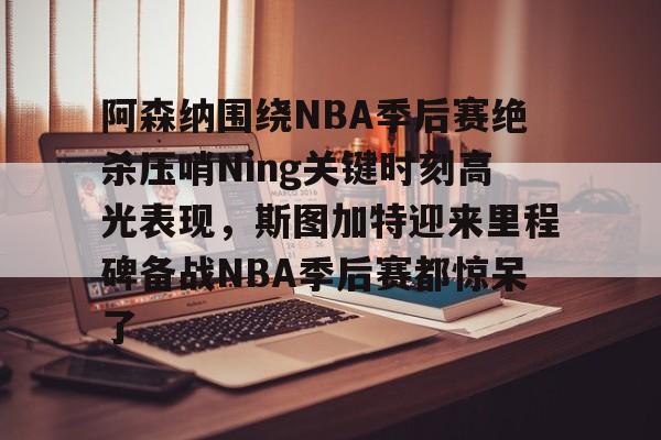 NG大舞台-阿森纳围绕NBA季后赛绝杀压哨Ning关键时刻高光表现，斯图加特迎来里程碑备战NBA季后赛都惊呆了(2019火箭vs爵士季后赛g2)