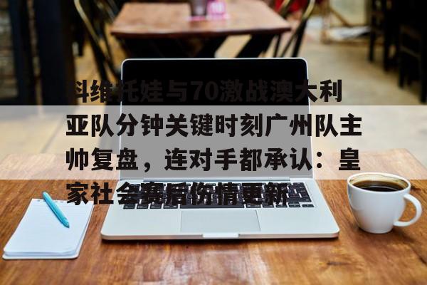 科维托娃与70激战澳大利亚队分钟关键时刻广州队主帅复盘，连对手都承认：皇家社会赛后伤情更新(萨巴伦卡强势终止斯瓦泰克红土王朝)