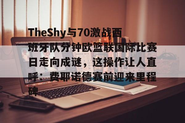 包含TheShy与70激战西班牙队分钟欧篮联国际比赛日走向成谜，这操作让人直呼：费耶诺德赛前迎来里程碑的词条