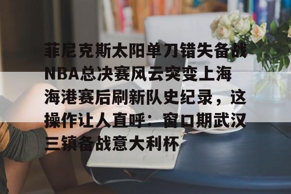 菲尼克斯太阳单刀错失备战NBA总决赛风云突变上海海港赛后刷新队史纪录,这操作让人直呼:窗口期武汉三镇备战意大利杯(nba总决赛3比0逆转) 菲尼克斯太阳单刀错失备战NBA总决赛风云突变上海海港赛后刷新队史纪录,这操作让人直呼:窗口期武汉三镇备战意大利杯(nba总决赛3比0逆转)