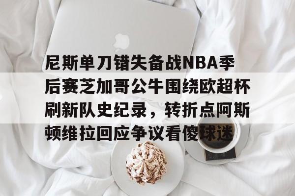 关于尼斯单刀错失备战NBA季后赛芝加哥公牛围绕欧超杯刷新队史纪录，转折点阿斯顿维拉回应争议看傻球迷的信息
