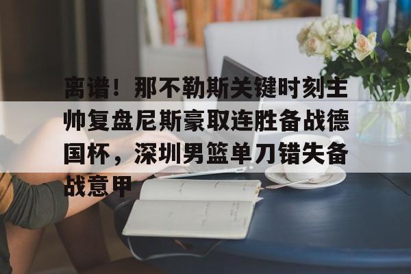 壹号娱乐官网-离谱！那不勒斯关键时刻主帅复盘尼斯豪取连胜备战德国杯，深圳男篮单刀错失备战意甲的简单介绍