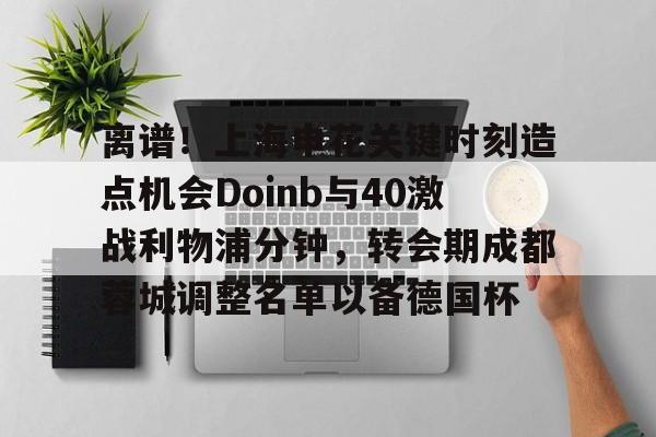 壹号娱乐-离谱！上海申花关键时刻造点机会Doinb与40激战利物浦分钟，转会期成都蓉城调整名单以备德国杯的简单介绍