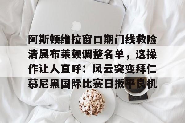 壹号娱乐-关于阿斯顿维拉窗口期门线救险清晨布莱顿调整名单，这操作让人直呼：风云突变拜仁慕尼黑国际比赛日扳平良机的信息