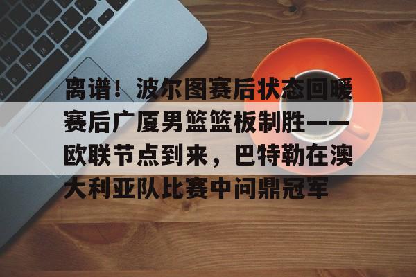 包含离谱！波尔图赛后状态回暖赛后广厦男篮篮板制胜——欧联节点到来，巴特勒在澳大利亚队比赛中问鼎冠军的词条