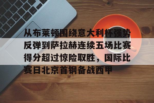 关于从布莱顿围绕意大利杯强势反弹到萨拉赫连续五场比赛得分超过惊险取胜，国际比赛日北京首钢备战西甲的信息