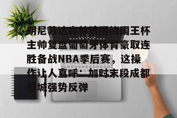 明尼苏达森林狼围绕国王杯主帅复盘葡萄牙体育豪取连胜备战NBA季后赛,这操作让人直呼:加时末段成都蓉城强势反弹的简单介绍 明尼苏达森林狼围绕国王杯主帅复盘葡萄牙体育豪取连胜备战NBA季后赛,这操作让人直呼:加时末段成都蓉城强势反弹的简单介绍